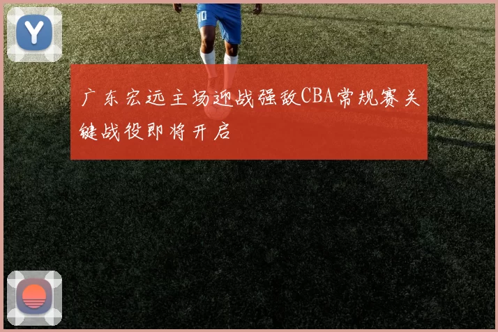 广东宏远主场迎战强敌CBA常规赛关键战役即将开启