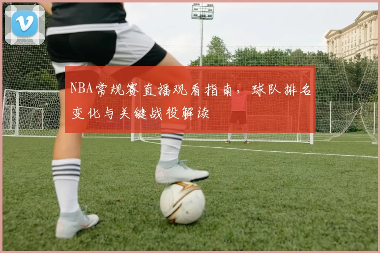 NBA常规赛直播观看指南，球队排名变化与关键战役解读