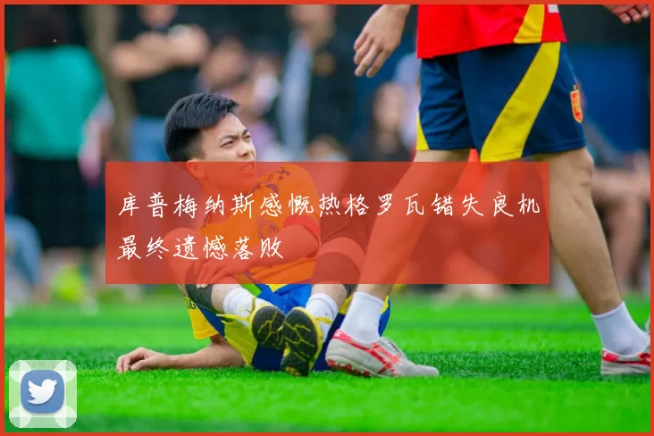 库普梅纳斯感慨热格罗瓦错失良机最终遗憾落败