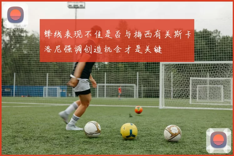 锋线表现不佳是否与梅西有关斯卡洛尼强调创造机会才是关键