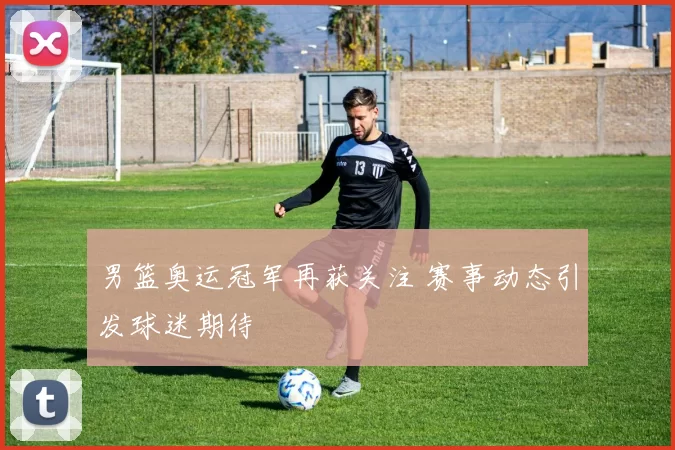 男篮奥运冠军再获关注 赛事动态引发球迷期待