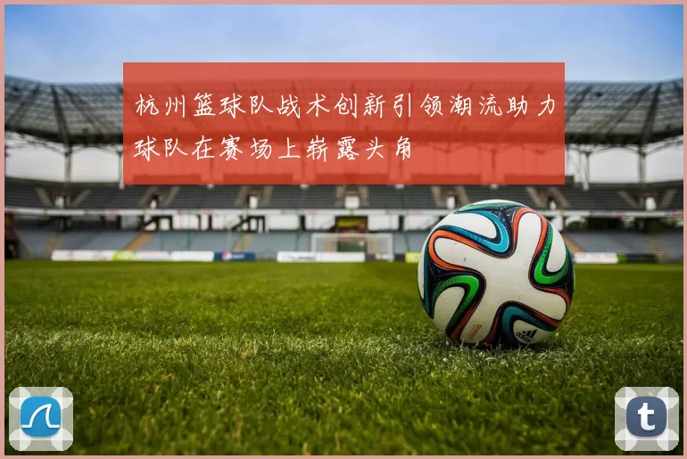 杭州篮球队战术创新引领潮流助力球队在赛场上崭露头角