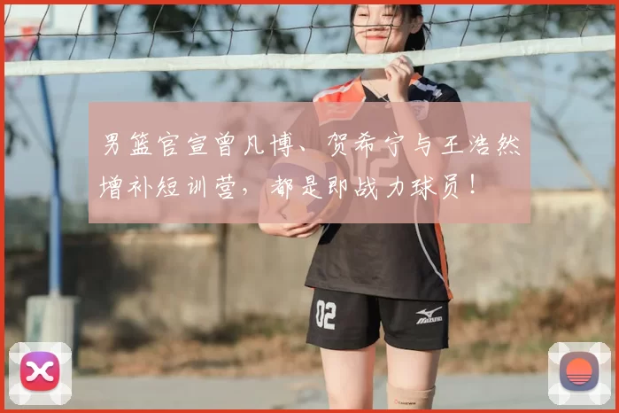 男篮官宣曾凡博、贺希宁与王浩然增补短训营，都是即战力球员！