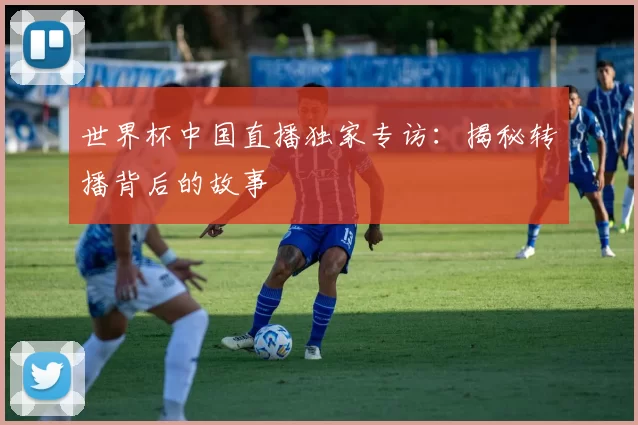 世界杯中国直播独家专访:揭秘转播背后的故事