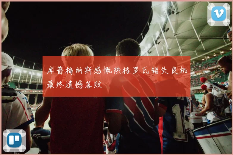 库普梅纳斯感慨热格罗瓦错失良机最终遗憾落败