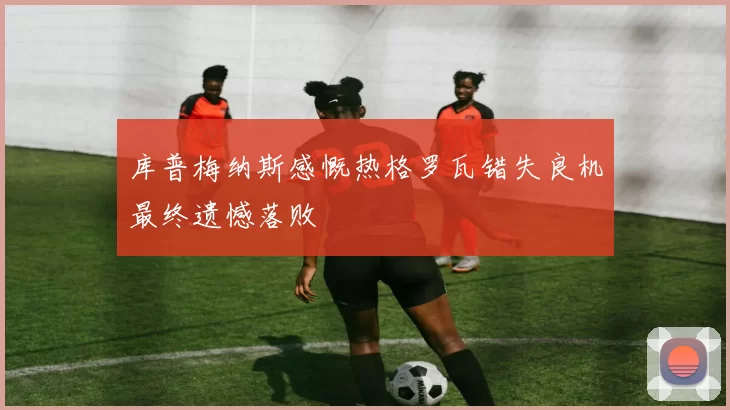 库普梅纳斯感慨热格罗瓦错失良机最终遗憾落败