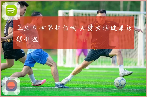卫生巾世界杯打响 关爱女性健康话题升温