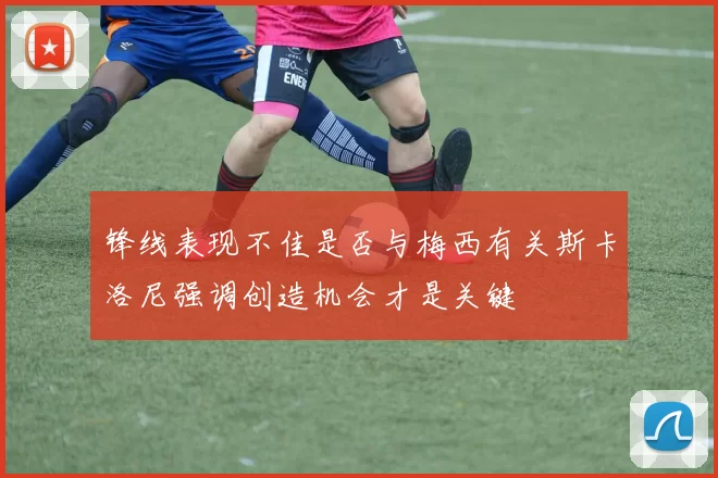 锋线表现不佳是否与梅西有关斯卡洛尼强调创造机会才是关键