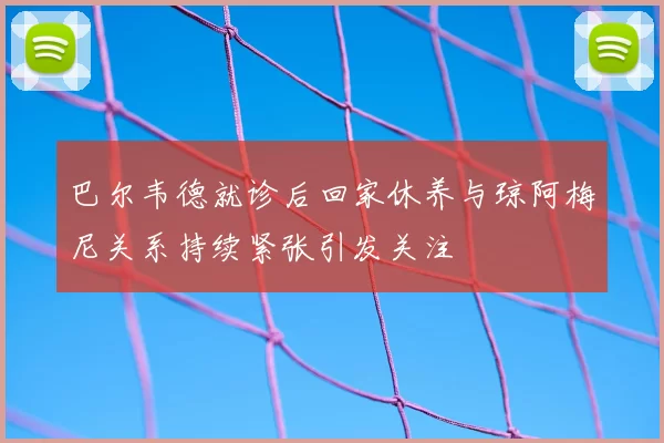 巴尔韦德就诊后回家休养与琼阿梅尼关系持续紧张引发关注