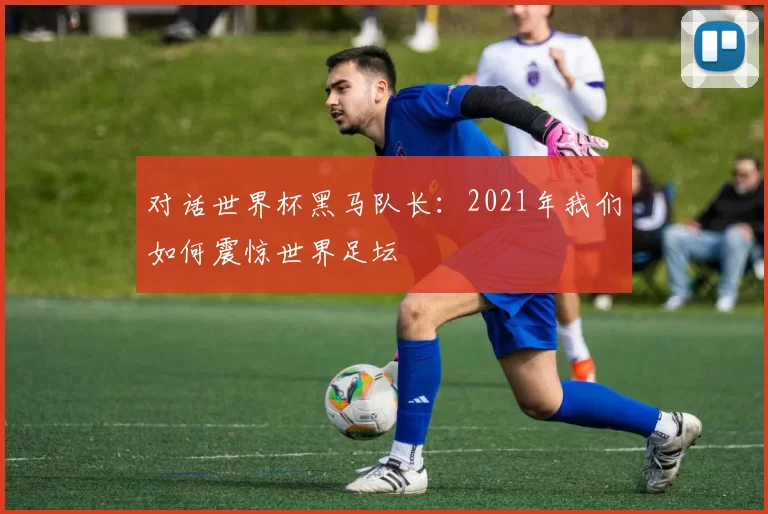 对话世界杯黑马队长:2021年我们如何震惊世界足坛