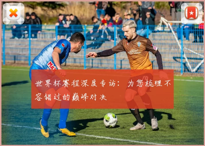 世界杯赛程深度专访：为您梳理不容错过的巅峰对决