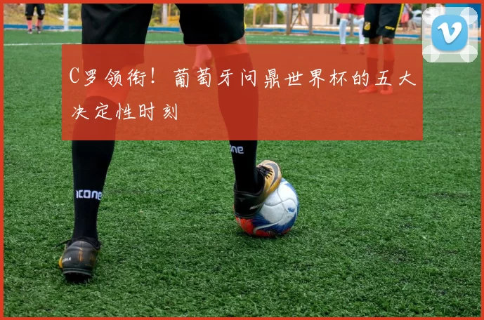 C罗领衔！葡萄牙问鼎世界杯的五大决定性时刻