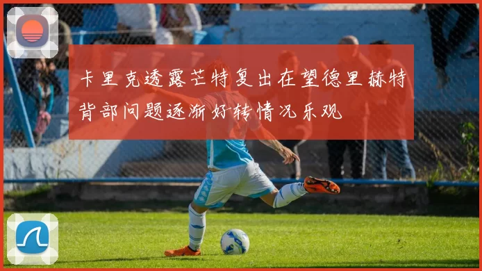 卡里克透露芒特复出在望德里赫特背部问题逐渐好转情况乐观
