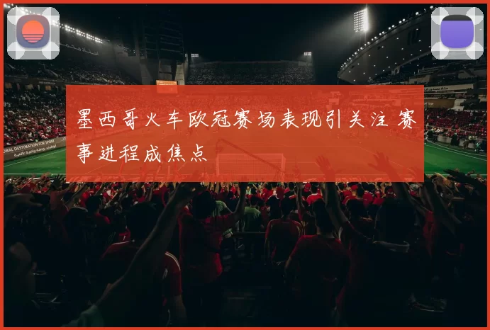 墨西哥火车欧冠赛场表现引关注 赛事进程成焦点