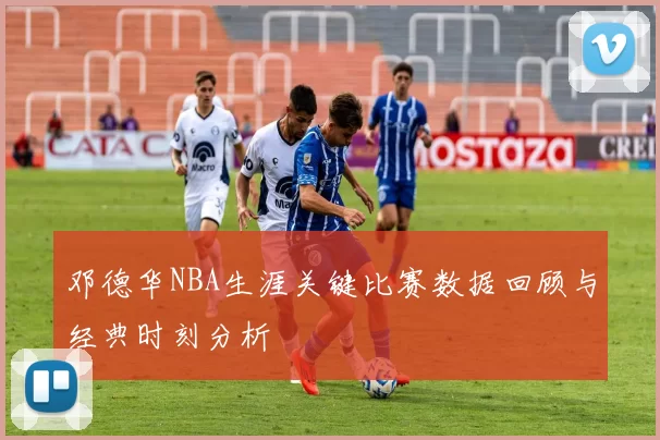 邓德华NBA生涯关键比赛数据回顾与经典时刻分析
