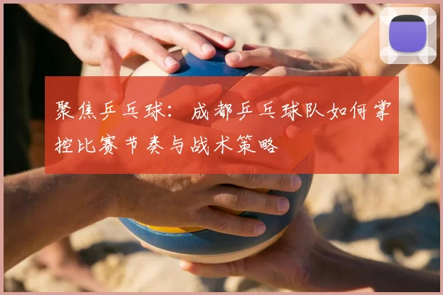 聚焦乒乓球：成都乒乓球队如何掌控比赛节奏与战术策略