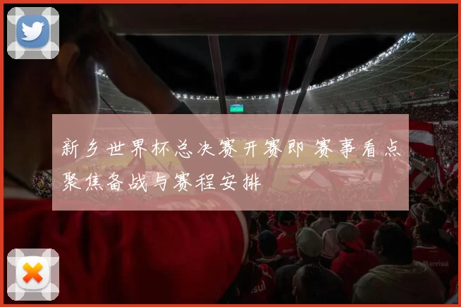 新乡世界杯总决赛开赛即 赛事看点聚焦备战与赛程安排