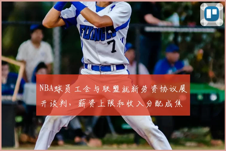 NBA球员工会与联盟就新劳资协议展开谈判，薪资上限和收入分配成焦点