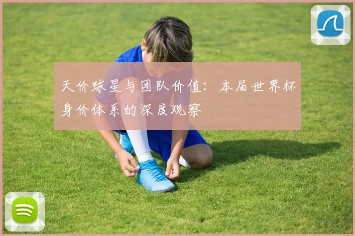 天价球星与团队价值:本届世界杯身价体系的深度观察