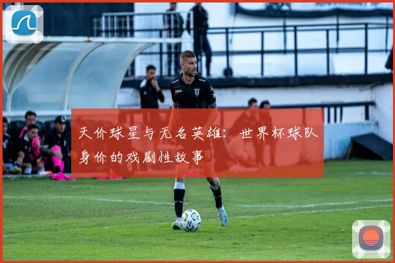 天价球星与无名英雄：世界杯球队身价的戏剧性故事