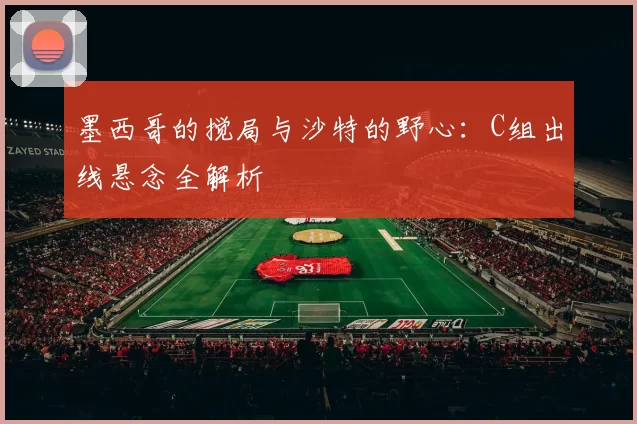 墨西哥的搅局与沙特的野心：C组出线悬念全解析