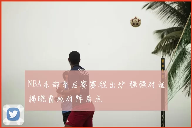 NBA东部季后赛赛程出炉 强强对话揭晓首轮对阵看点