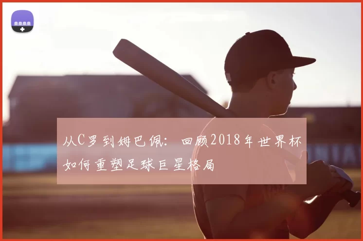 从C罗到姆巴佩：回顾2018年世界杯如何重塑足球巨星格局