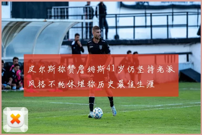 皮尔斯称赞詹姆斯41岁仍坚持老派风格不轮休堪称历史最佳生涯