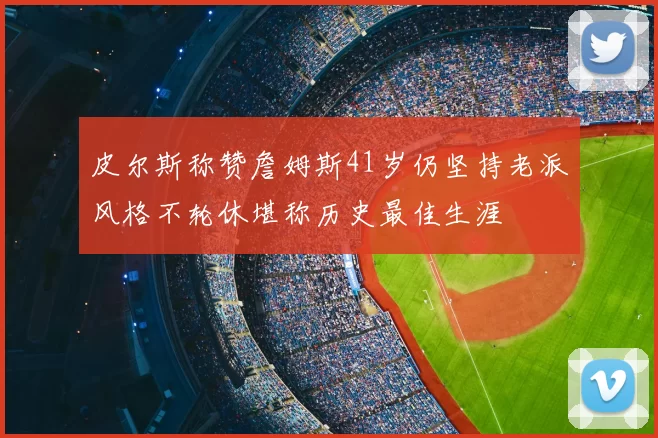 皮尔斯称赞詹姆斯41岁仍坚持老派风格不轮休堪称历史最佳生涯