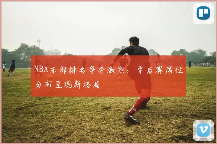 NBA东部排名争夺激烈,季后赛席位分布呈现新格局