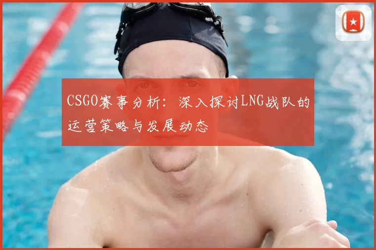 CSGO赛事分析：深入探讨LNG战队的运营策略与发展动态