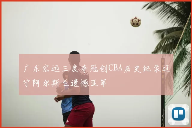 广东宏远三度夺冠创CBA历史纪录辽宁阿尔斯兰遗憾亚军