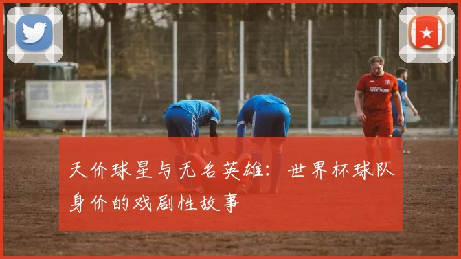 天价球星与无名英雄：世界杯球队身价的戏剧性故事