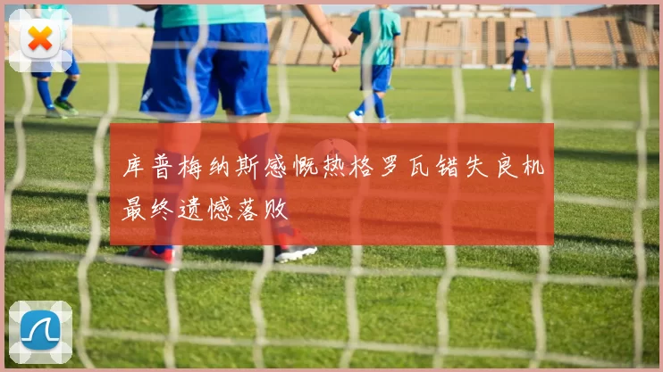 库普梅纳斯感慨热格罗瓦错失良机最终遗憾落败