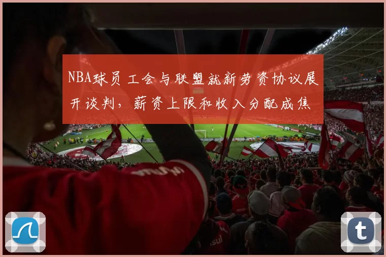 NBA球员工会与联盟就新劳资协议展开谈判，薪资上限和收入分配成焦点