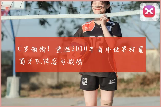 C罗领衔！重温2010年南非世界杯葡萄牙队阵容与战绩