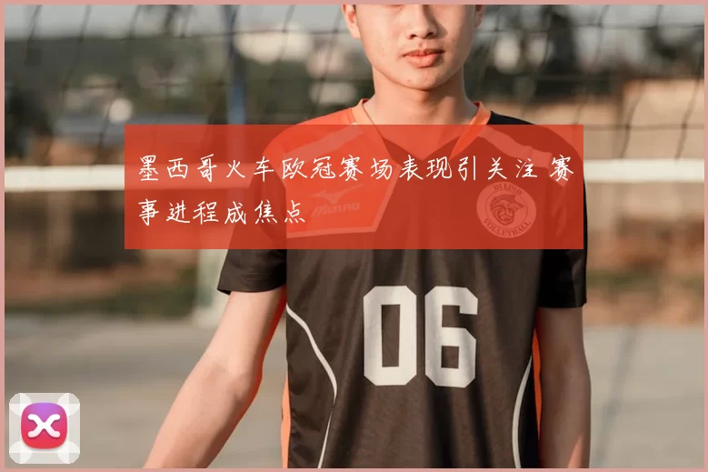 墨西哥火车欧冠赛场表现引关注 赛事进程成焦点