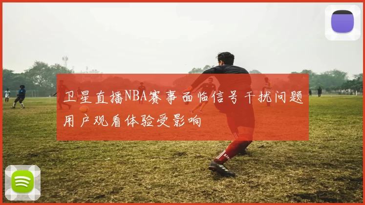 卫星直播NBA赛事面临信号干扰问题用户观看体验受影响