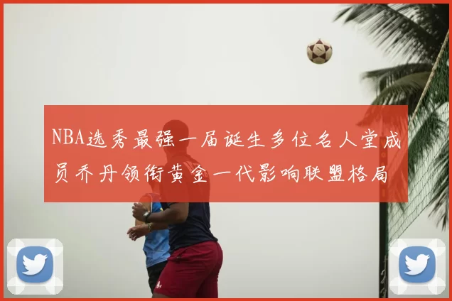 NBA选秀最强一届诞生多位名人堂成员乔丹领衔黄金一代影响联盟格局