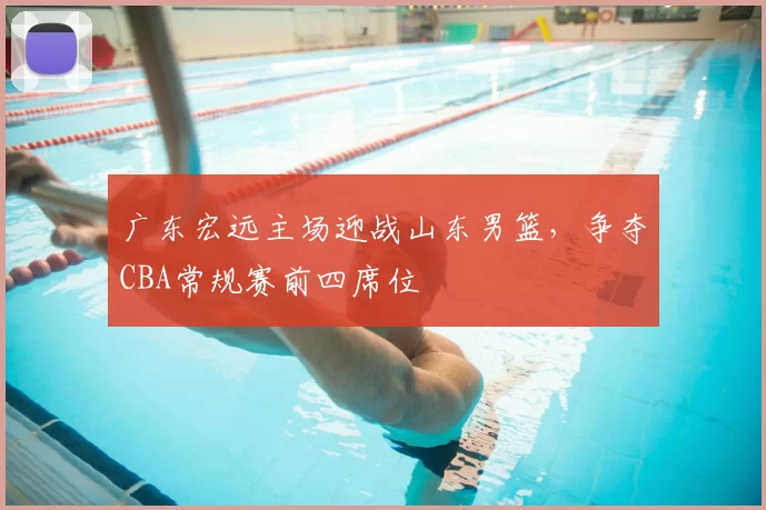 广东宏远主场迎战山东男篮，争夺CBA常规赛前四席位