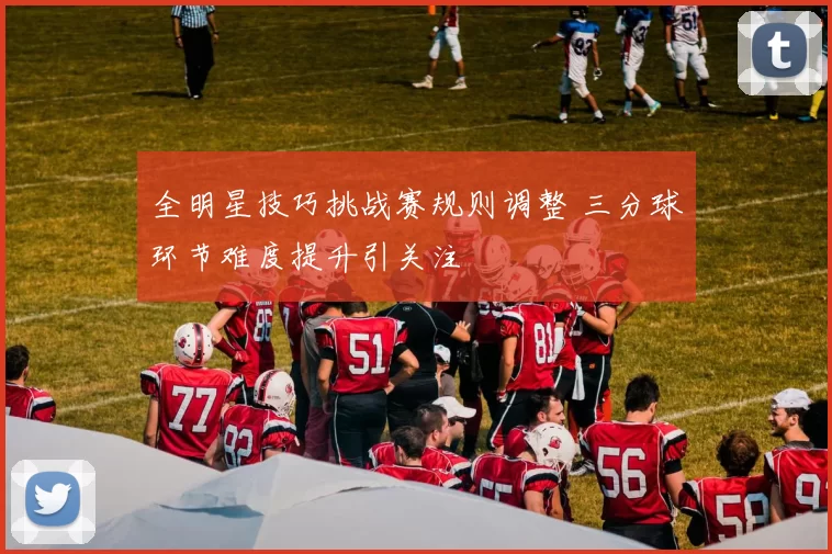 全明星技巧挑战赛规则调整 三分球环节难度提升引关注