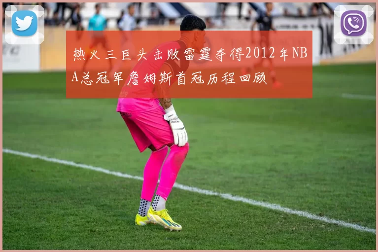 热火三巨头击败雷霆夺得2012年NBA总冠军詹姆斯首冠历程回顾
