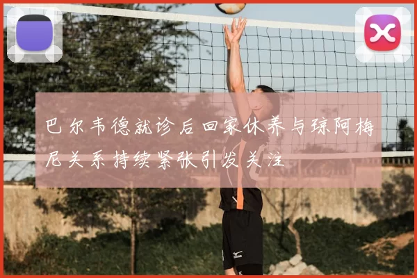 巴尔韦德就诊后回家休养与琼阿梅尼关系持续紧张引发关注