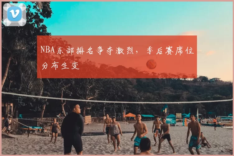 NBA东部排名争夺激烈,季后赛席位分布生变