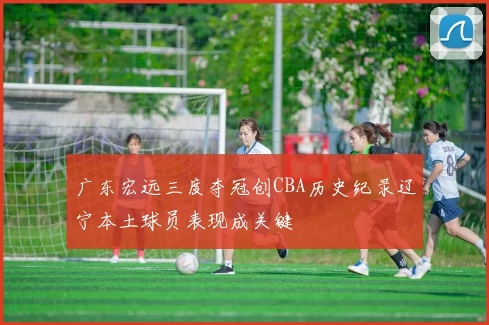 广东宏远三度夺冠创CBA历史纪录辽宁本土球员表现成关键