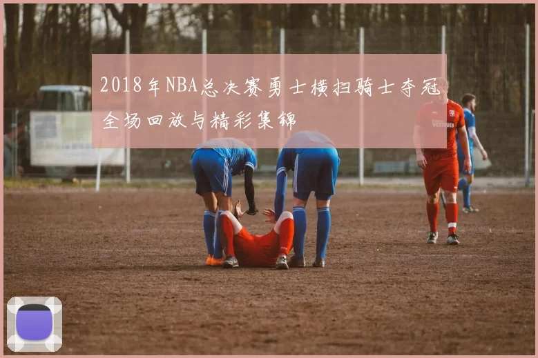 2018年NBA总决赛勇士横扫骑士夺冠全场回放与精彩集锦