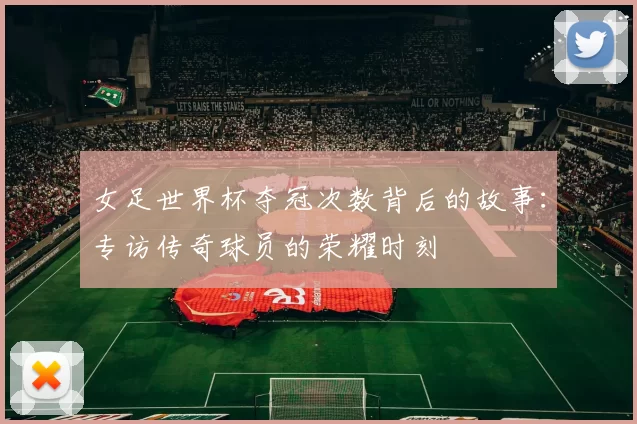 女足世界杯夺冠次数背后的故事：专访传奇球员的荣耀时刻