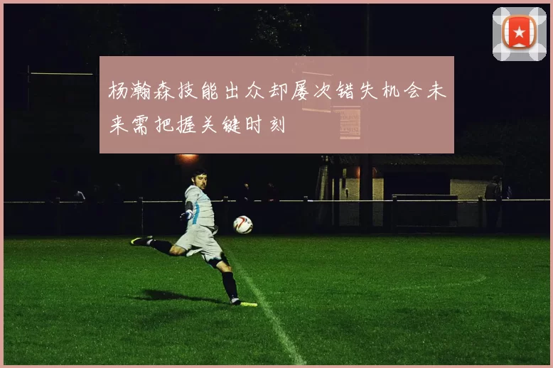 杨瀚森技能出众却屡次错失机会未来需把握关键时刻