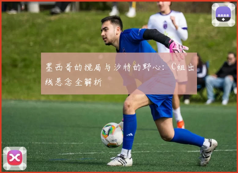 墨西哥的搅局与沙特的野心：C组出线悬念全解析