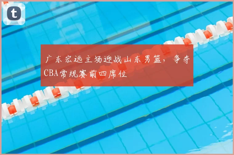 广东宏远主场迎战山东男篮，争夺CBA常规赛前四席位